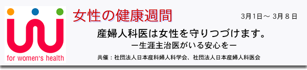 女性の健康週間　2005年3月1日（火）〜3月8日（火）  産婦人科医は女性を守りつづけます。ー生涯主治医がいる安心をー共催：社団法人日本産科婦人科学会、社団法人日本産婦人科医会