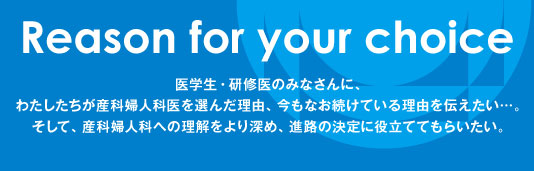 Reason for your choice　医学生・研修医のみなさんに、わたしたちが産科婦人科医を選んだ理由、今もなお続けている理由を伝えたい…。そして、産科婦人科への理解をより深め、進路の決定に役立ててもらいたい。