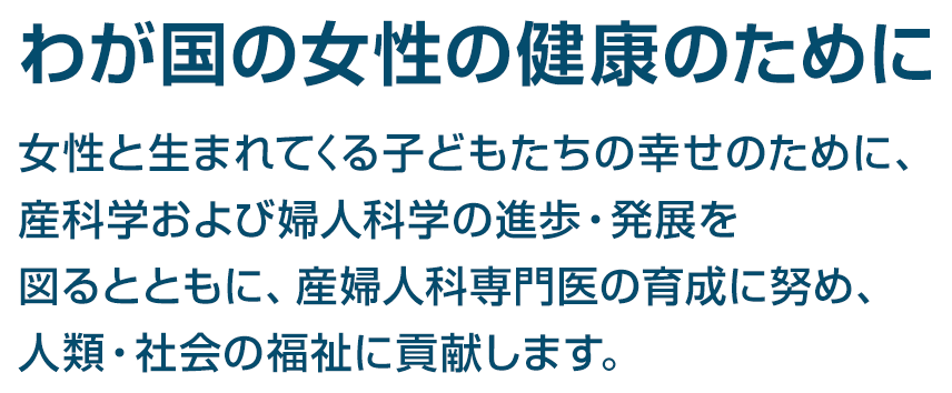 我が国の女性の健康のために　女性と生まれてくる子どもたちの幸せのために、産科学および婦人>科学の進歩・発展を図るとともに、産婦人科専門医の育成に努め、人類・社会の福祉に貢献します。