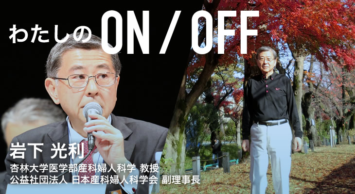 わたしのON/OFF 明日に繋がるoff 岩下 光利 杏林大学医学部産科婦人科学 教授 公益社団法人 日本産科婦人科学会 副理事長